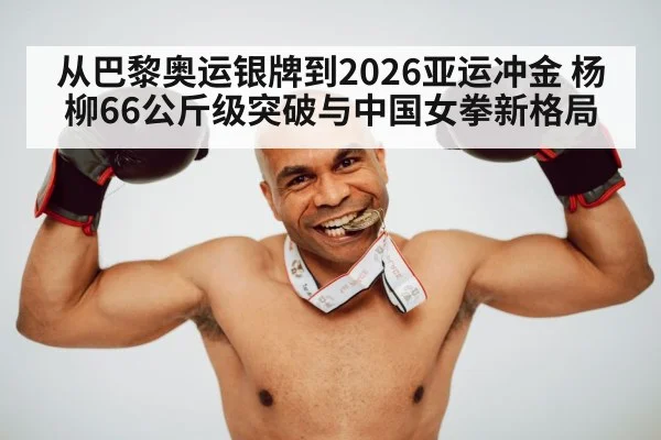 从巴黎奥运银牌到2026亚运冲金 杨柳66公斤级突破与中国女拳新格局