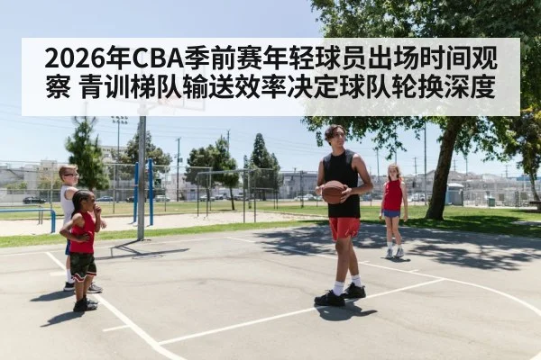 2026年CBA季前赛年轻球员出场时间观察 青训梯队输送效率决定球队轮换深度